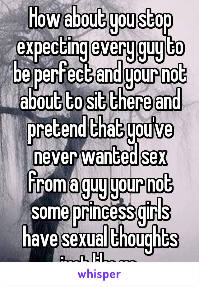 How about you stop expecting every guy to be perfect and your not about to sit there and pretend that you've never wanted sex from a guy your not some princess girls have sexual thoughts just like us 