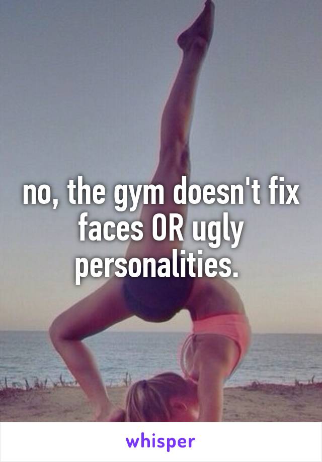 no, the gym doesn't fix faces OR ugly personalities. 