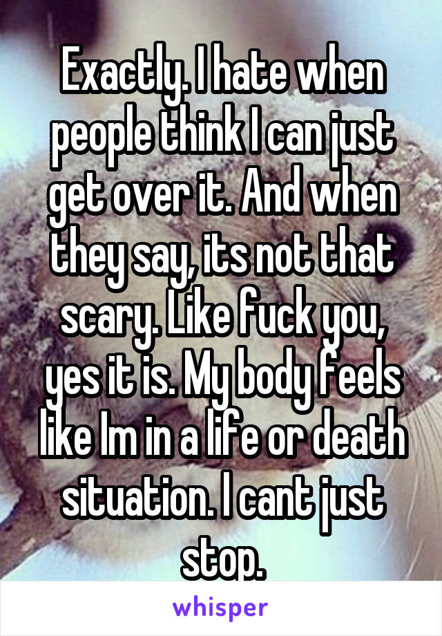 Exactly. I hate when people think I can just get over it. And when they say, its not that scary. Like fuck you, yes it is. My body feels like Im in a life or death situation. I cant just stop.