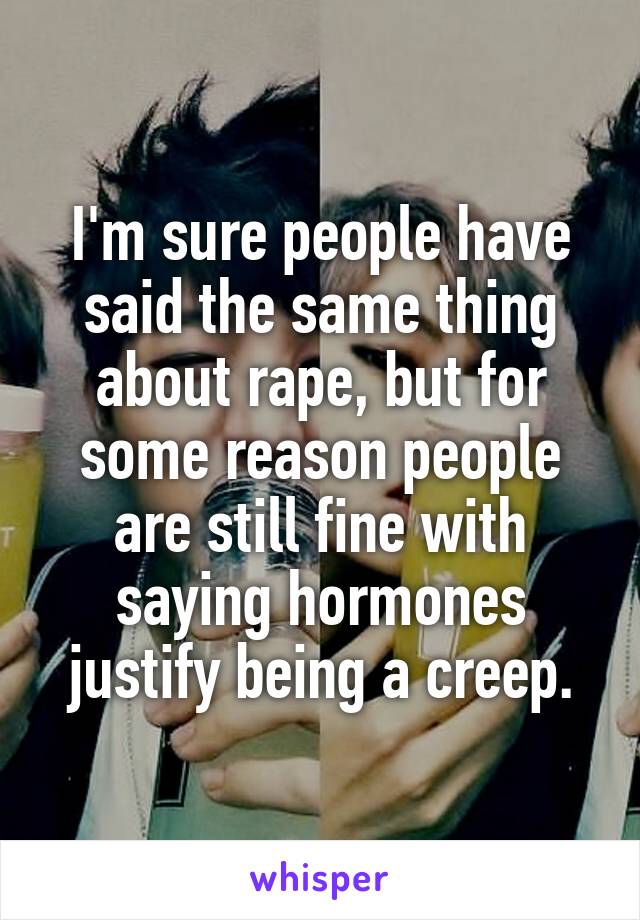 I'm sure people have said the same thing about rape, but for some reason people are still fine with saying hormones justify being a creep.