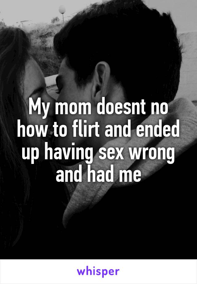 My mom doesnt no how to flirt and ended up having sex wrong and had me