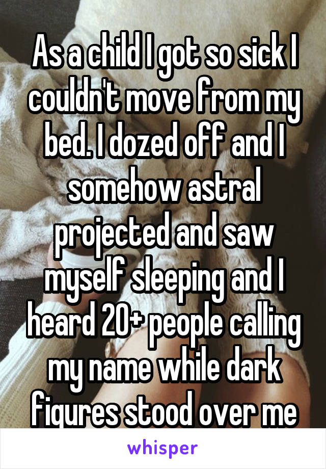 As a child I got so sick I couldn't move from my bed. I dozed off and I somehow astral projected and saw myself sleeping and I heard 20+ people calling my name while dark figures stood over me