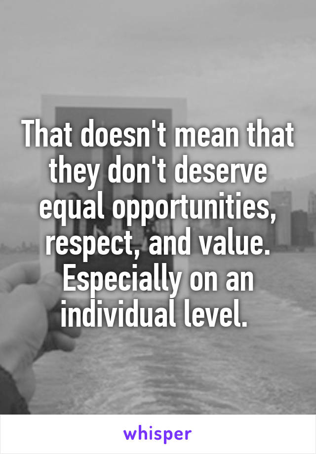 That doesn't mean that they don't deserve equal opportunities, respect, and value. Especially on an individual level. 