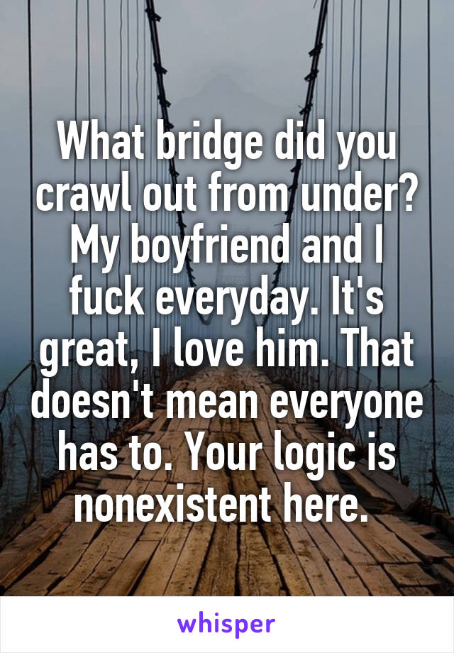 What bridge did you crawl out from under? My boyfriend and I fuck everyday. It's great, I love him. That doesn't mean everyone has to. Your logic is nonexistent here. 