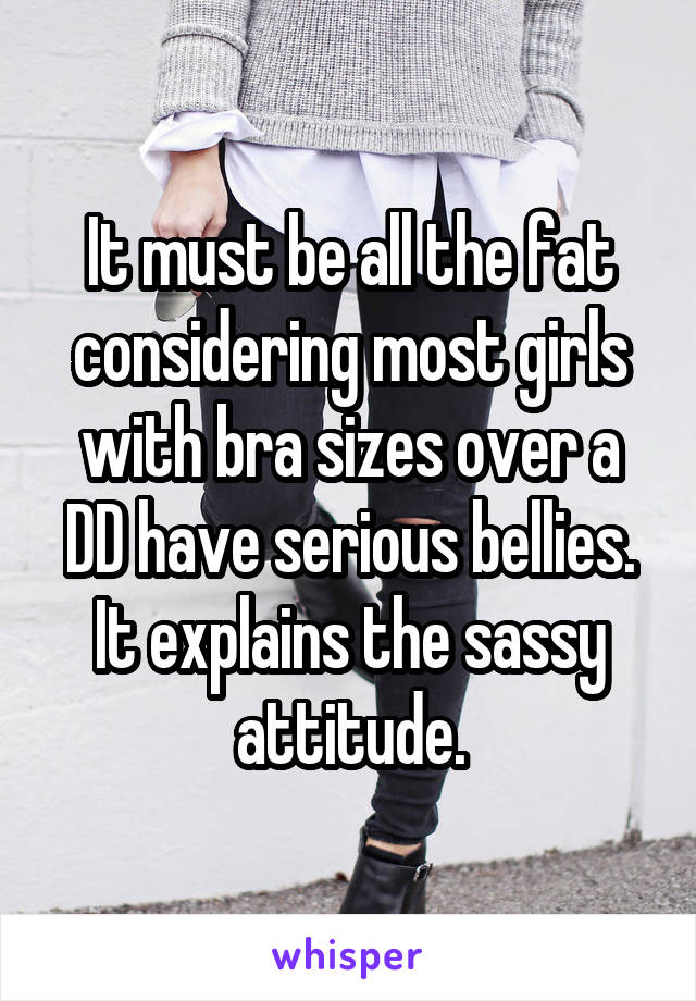 It must be all the fat considering most girls with bra sizes over a DD have serious bellies. It explains the sassy attitude.