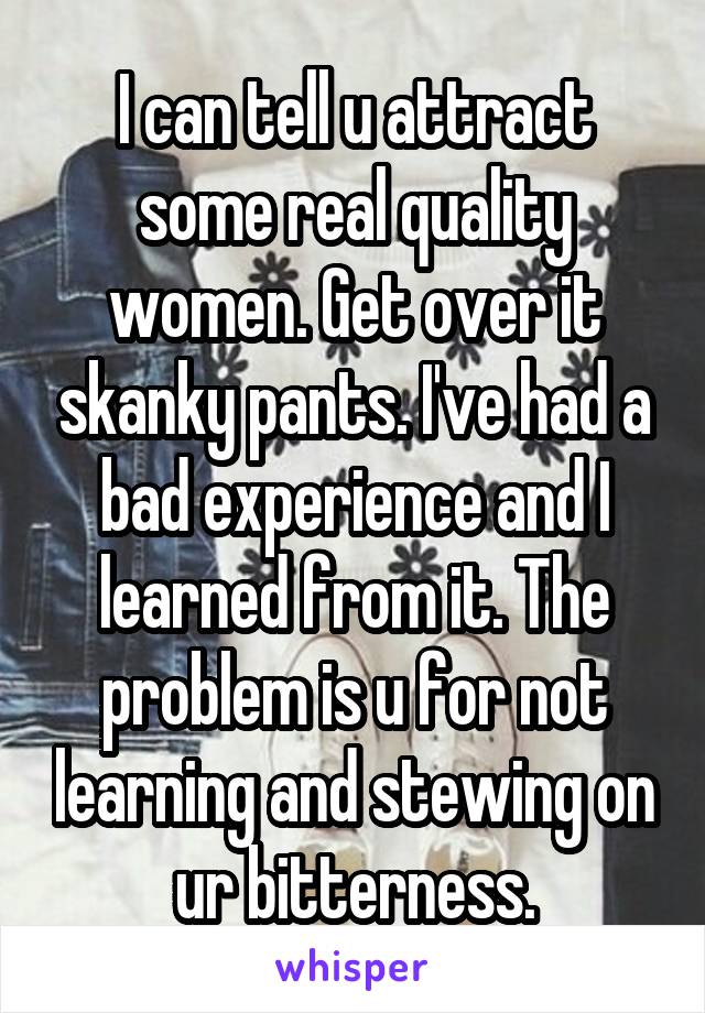 I can tell u attract some real quality women. Get over it skanky pants. I've had a bad experience and I learned from it. The problem is u for not learning and stewing on ur bitterness.