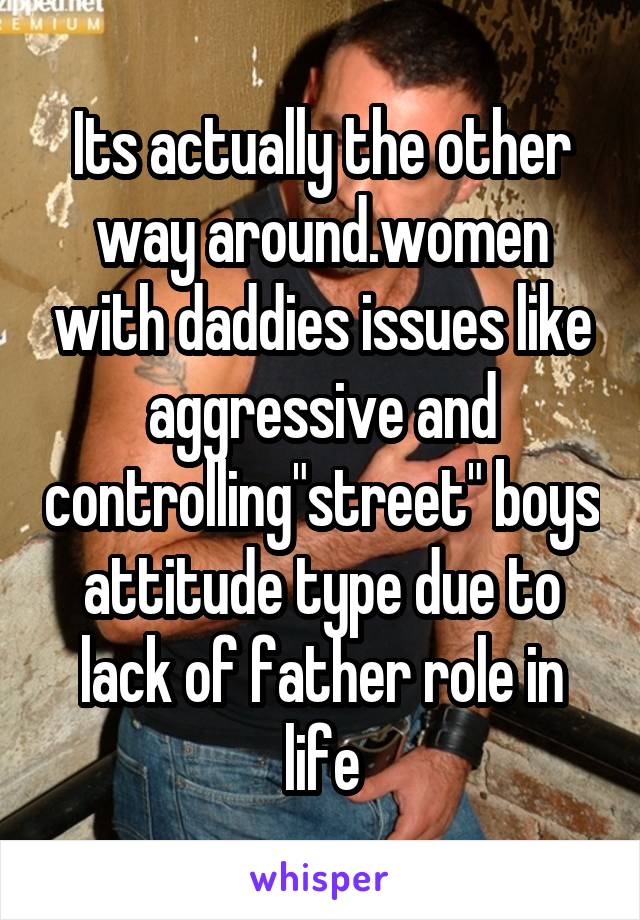 Its actually the other way around.women with daddies issues like aggressive and controlling"street" boys attitude type due to lack of father role in life