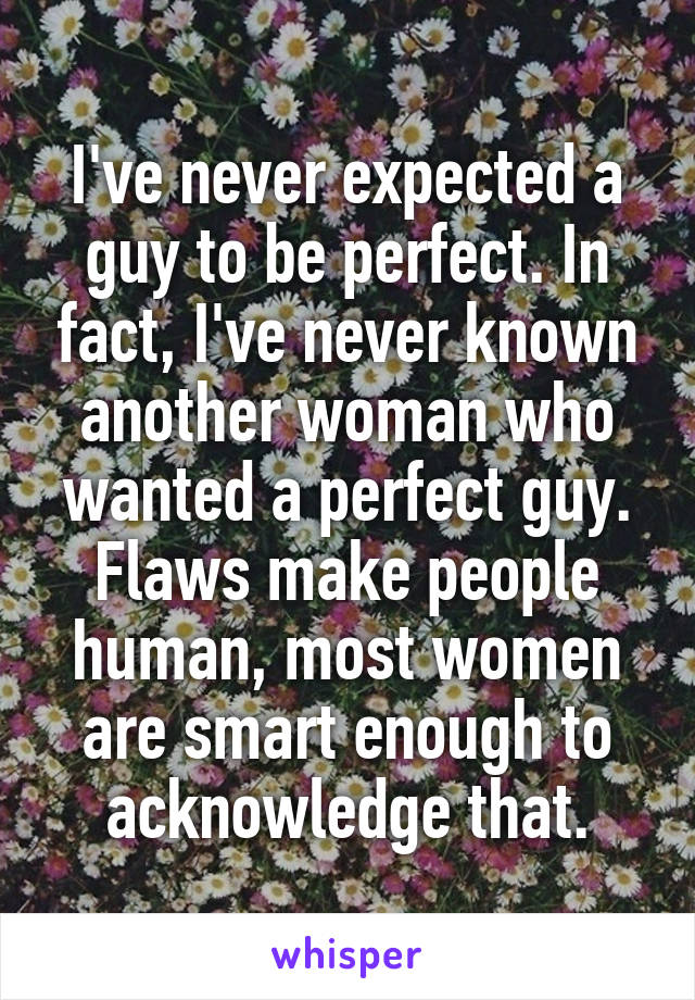 I've never expected a guy to be perfect. In fact, I've never known another woman who wanted a perfect guy. Flaws make people human, most women are smart enough to acknowledge that.