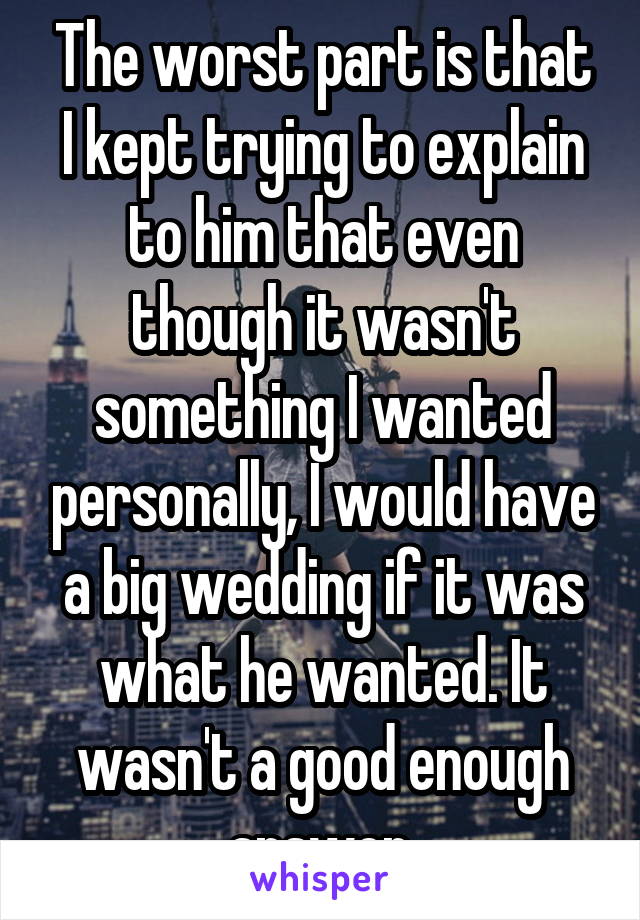 The worst part is that I kept trying to explain to him that even though it wasn't something I wanted personally, I would have a big wedding if it was what he wanted. It wasn't a good enough answer.