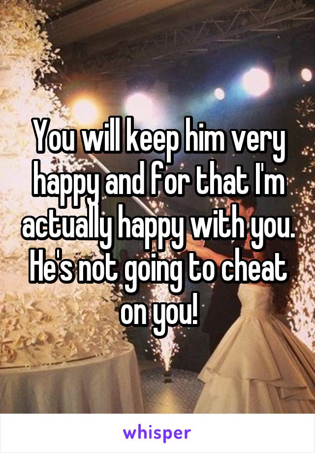 You will keep him very happy and for that I'm actually happy with you. He's not going to cheat on you!