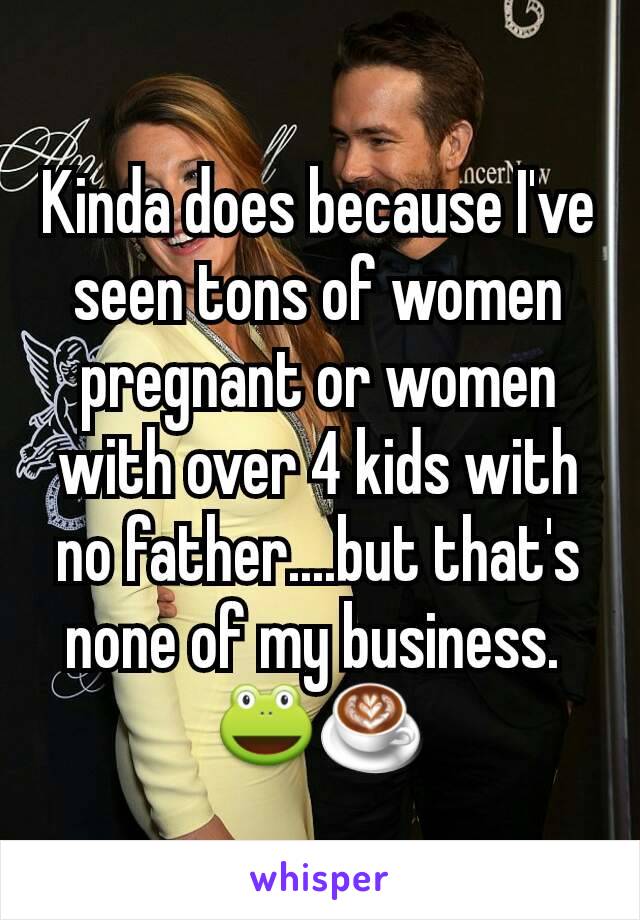 Kinda does because I've  seen tons of women pregnant or women with over 4 kids with no father....but that's none of my business. 
🐸☕