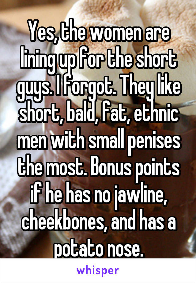 Yes, the women are lining up for the short guys. I forgot. They like short, bald, fat, ethnic men with small penises the most. Bonus points if he has no jawline, cheekbones, and has a potato nose.