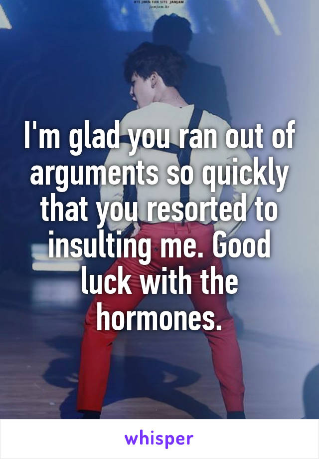 I'm glad you ran out of arguments so quickly that you resorted to insulting me. Good luck with the hormones.