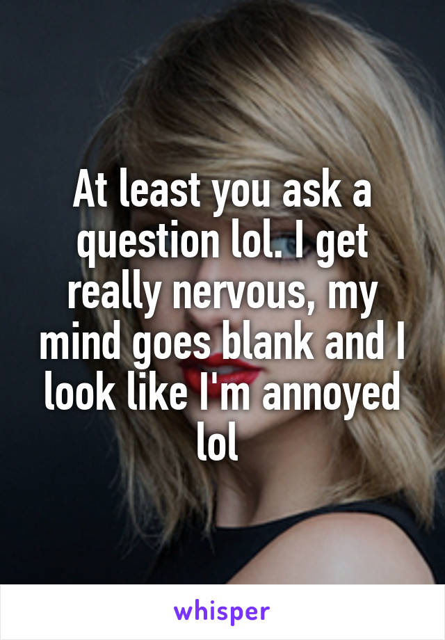 At least you ask a question lol. I get really nervous, my mind goes blank and I look like I'm annoyed lol 