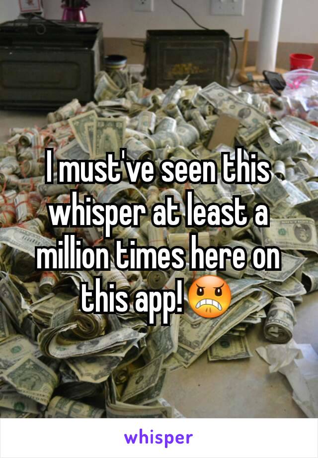 I must've seen this whisper at least a million times here on this app!😠