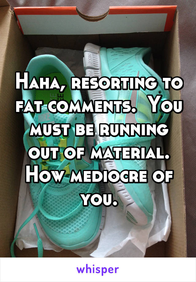 Haha, resorting to fat comments.  You must be running out of material. How mediocre of you.