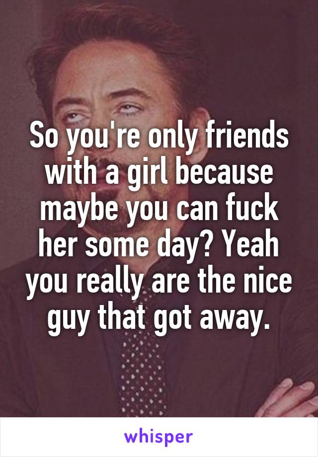 So you're only friends with a girl because maybe you can fuck her some day? Yeah you really are the nice guy that got away.