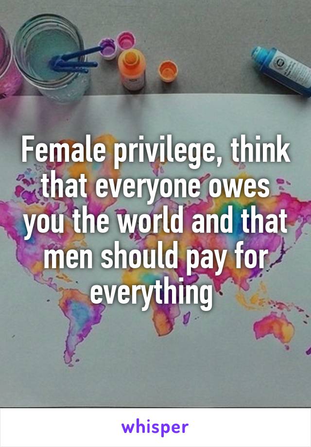 Female privilege, think that everyone owes you the world and that men should pay for everything 