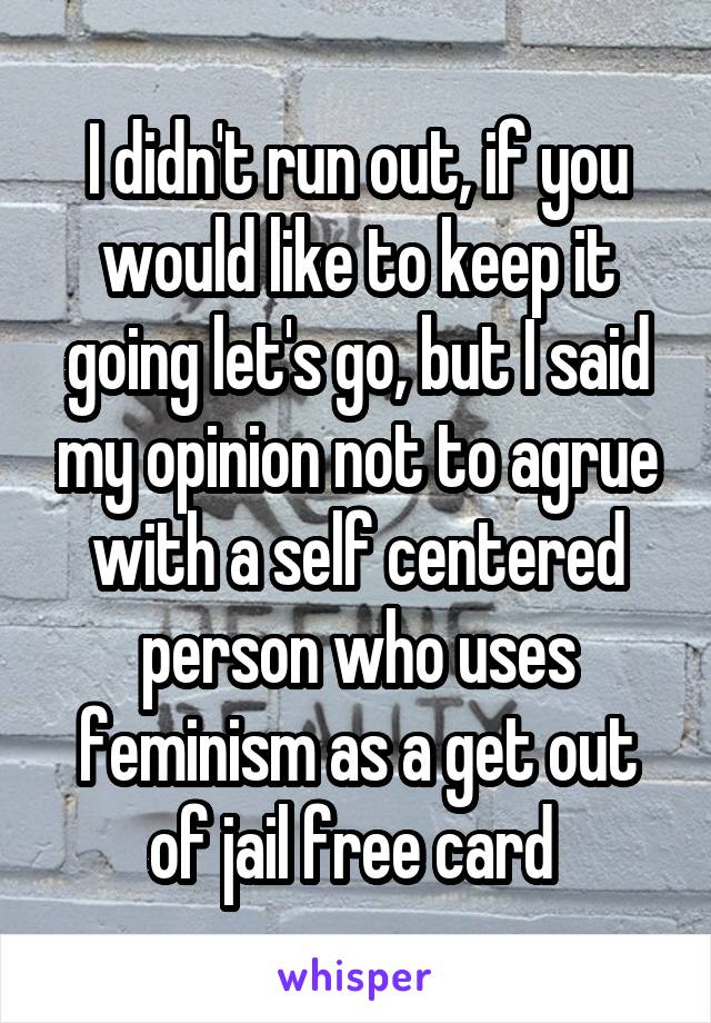 I didn't run out, if you would like to keep it going let's go, but I said my opinion not to agrue with a self centered person who uses feminism as a get out of jail free card 