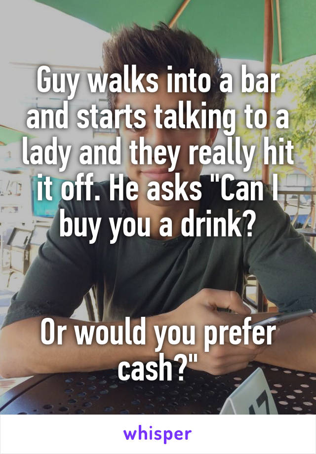 Guy walks into a bar and starts talking to a lady and they really hit it off. He asks "Can I buy you a drink?


Or would you prefer cash?"