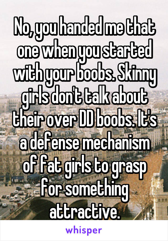 No, you handed me that one when you started with your boobs. Skinny girls don't talk about their over DD boobs. It's a defense mechanism of fat girls to grasp for something attractive.