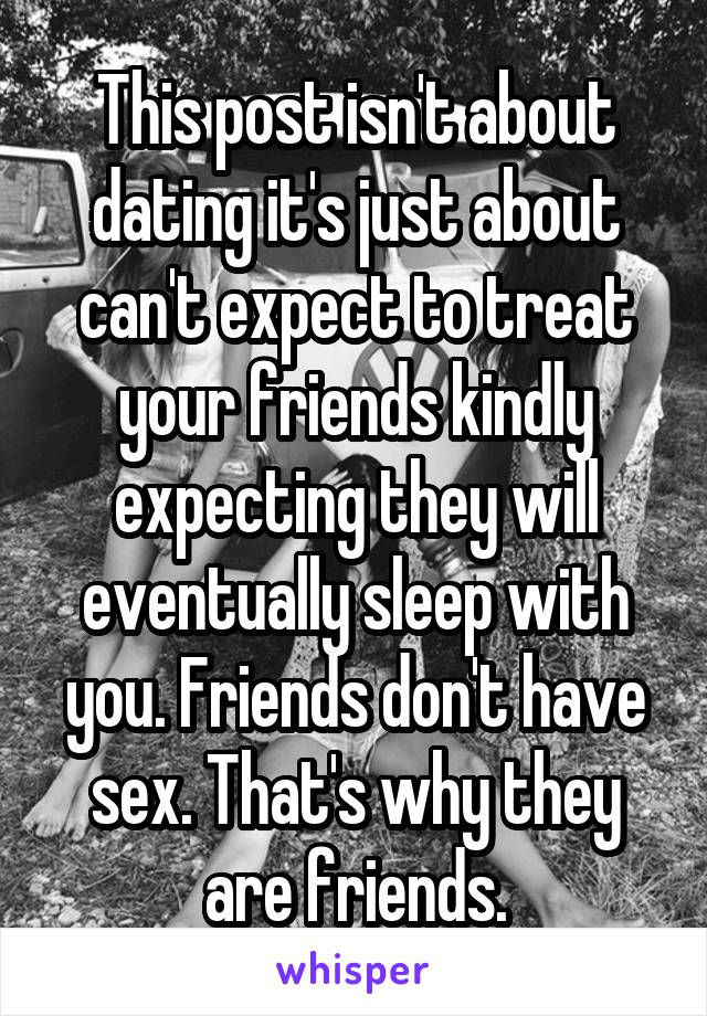 This post isn't about dating it's just about can't expect to treat your friends kindly expecting they will eventually sleep with you. Friends don't have sex. That's why they are friends.