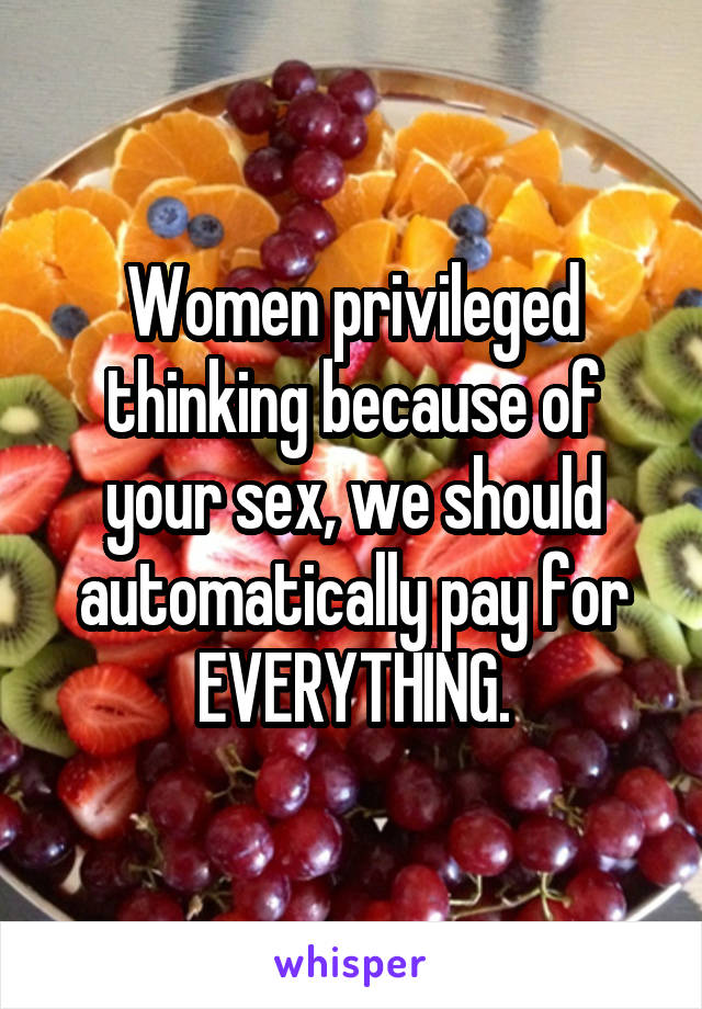 Women privileged thinking because of your sex, we should automatically pay for EVERYTHING.