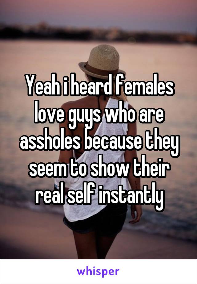 Yeah i heard females love guys who are assholes because they seem to show their real self instantly