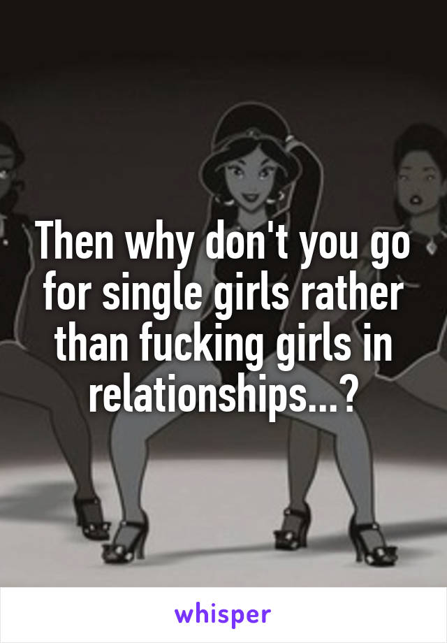 Then why don't you go for single girls rather than fucking girls in relationships...?