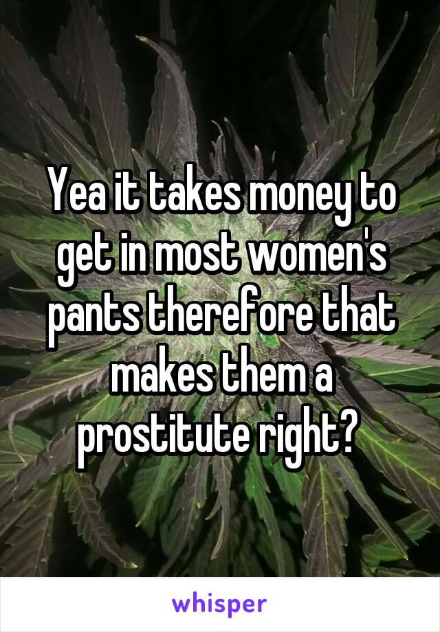 Yea it takes money to get in most women's pants therefore that makes them a prostitute right? 