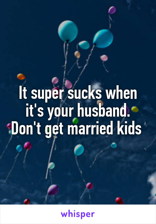 It super sucks when it's your husband. Don't get married kids 