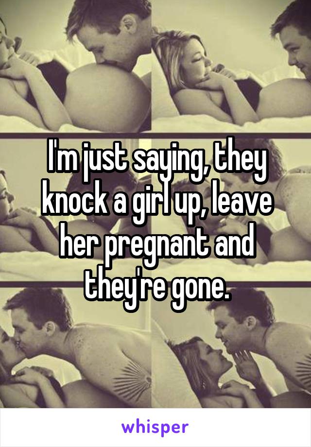 I'm just saying, they knock a girl up, leave her pregnant and they're gone.