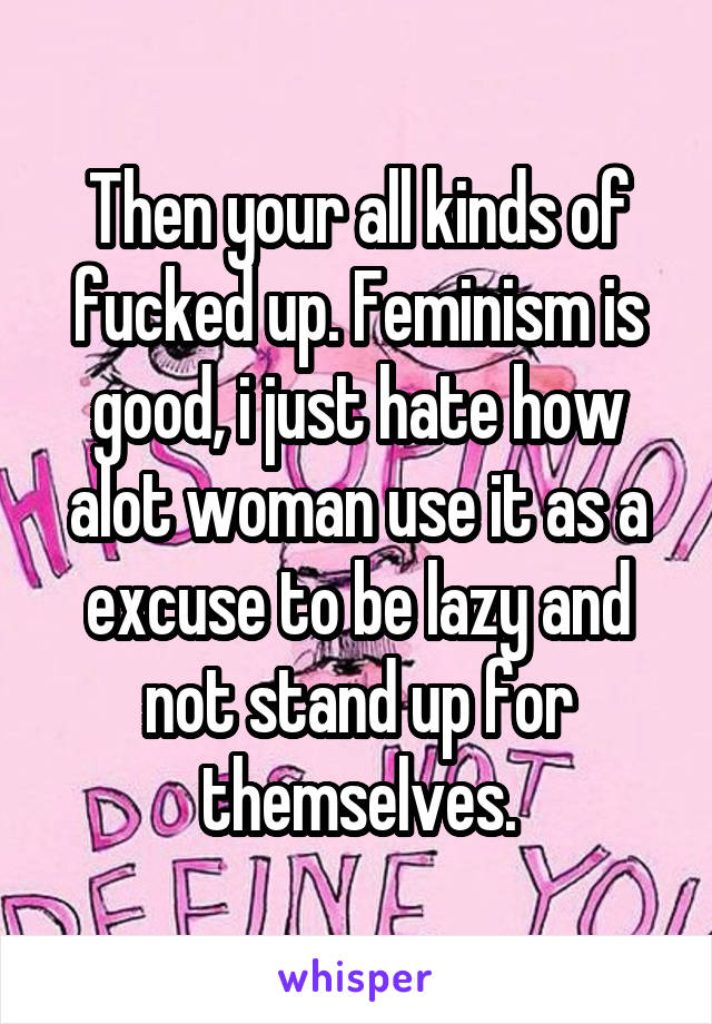 Then your all kinds of fucked up. Feminism is good, i just hate how alot woman use it as a excuse to be lazy and not stand up for themselves.