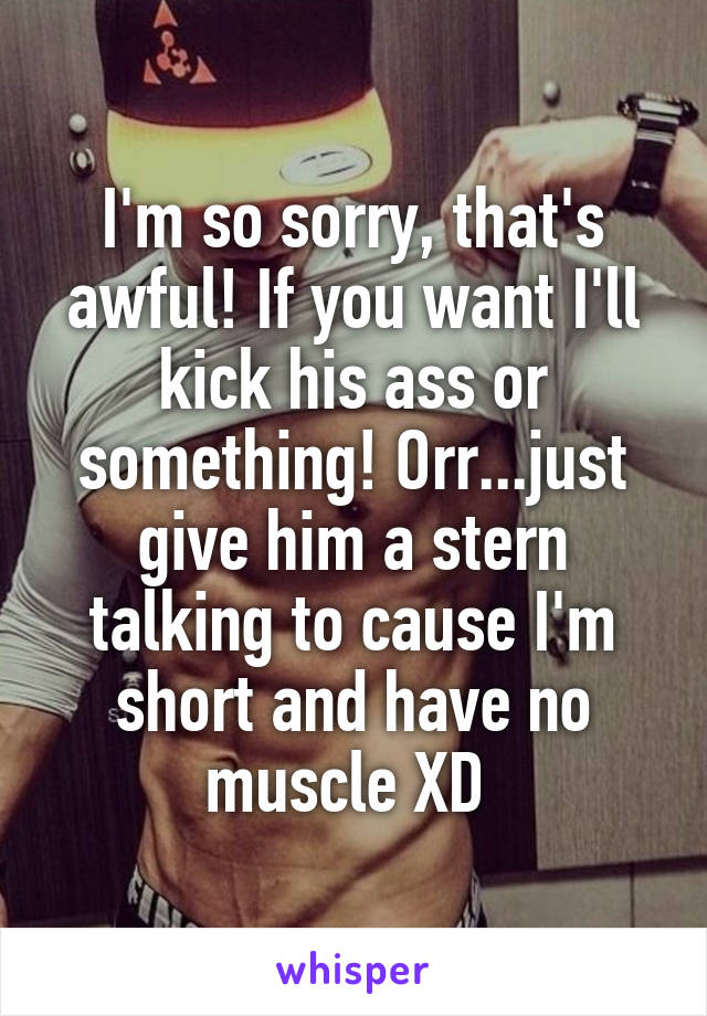 I'm so sorry, that's awful! If you want I'll kick his ass or something! Orr...just give him a stern talking to cause I'm short and have no muscle XD 