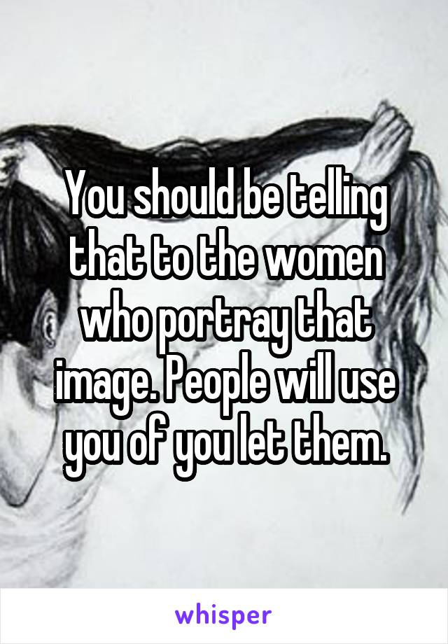 You should be telling that to the women who portray that image. People will use you of you let them.