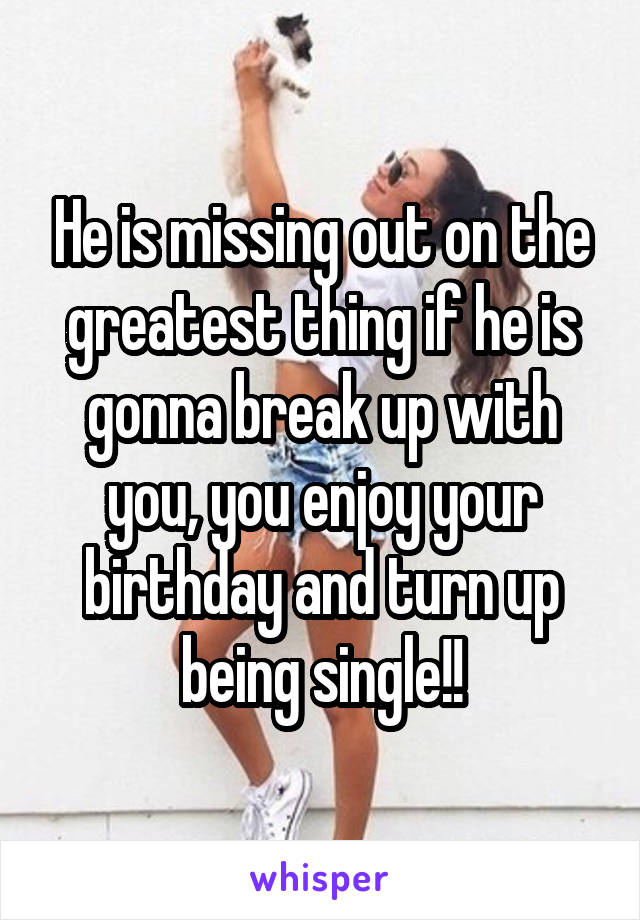 He is missing out on the greatest thing if he is gonna break up with you, you enjoy your birthday and turn up being single!!