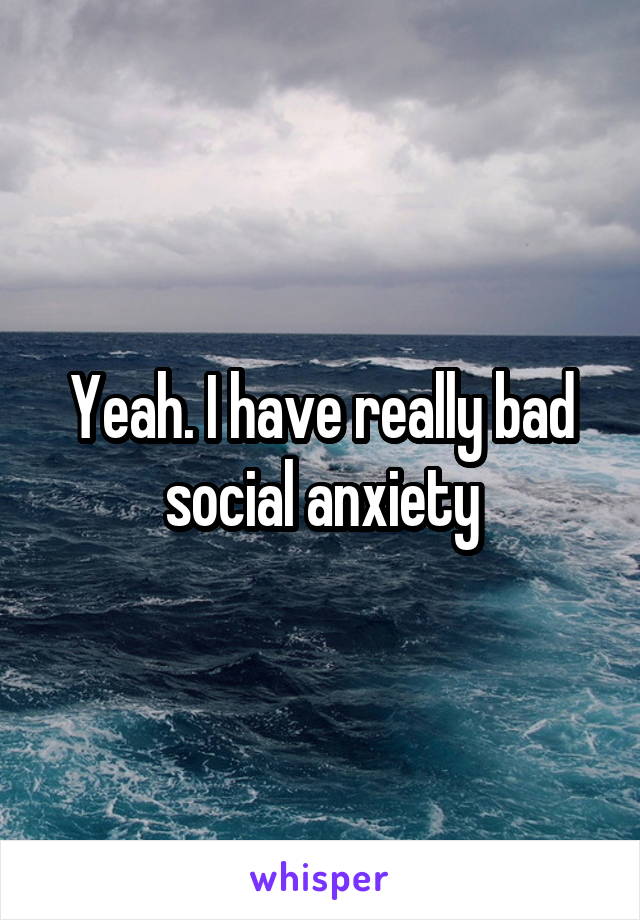 Yeah. I have really bad social anxiety