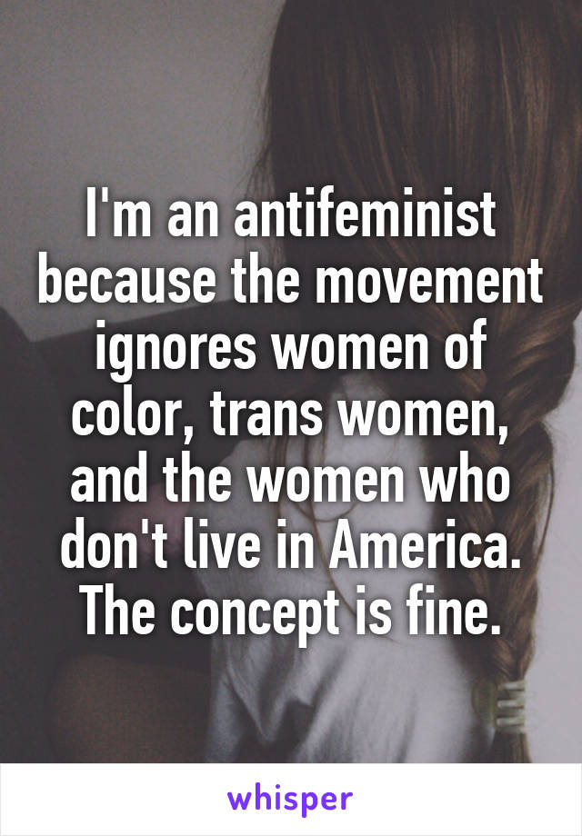 I'm an antifeminist because the movement ignores women of color, trans women, and the women who don't live in America. The concept is fine.