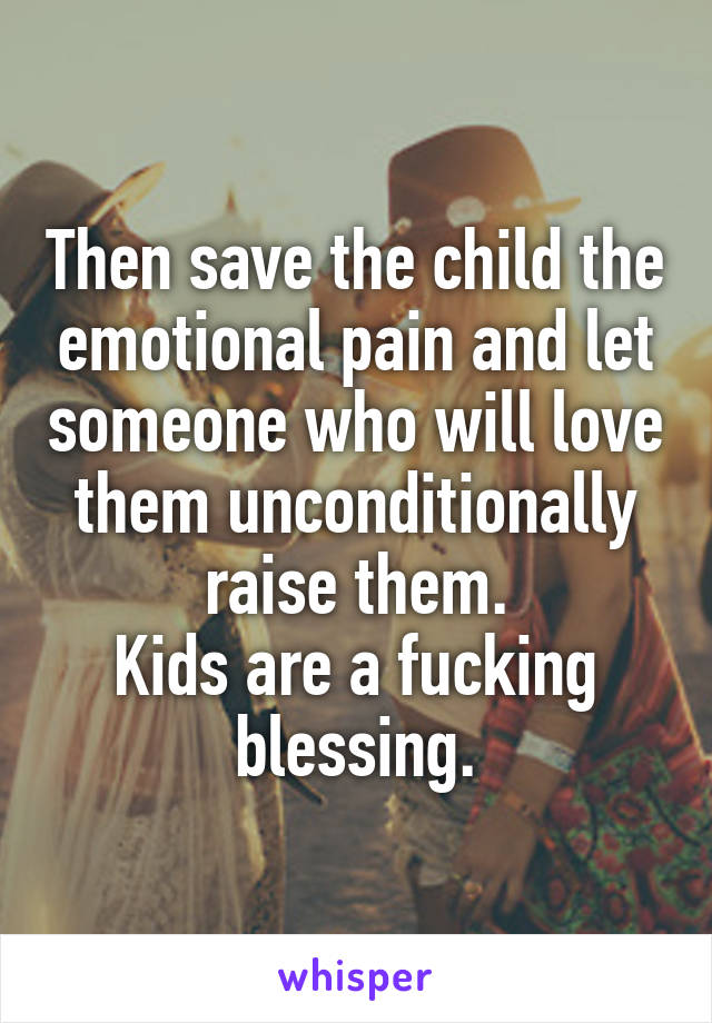 Then save the child the emotional pain and let someone who will love them unconditionally raise them.
Kids are a fucking blessing.