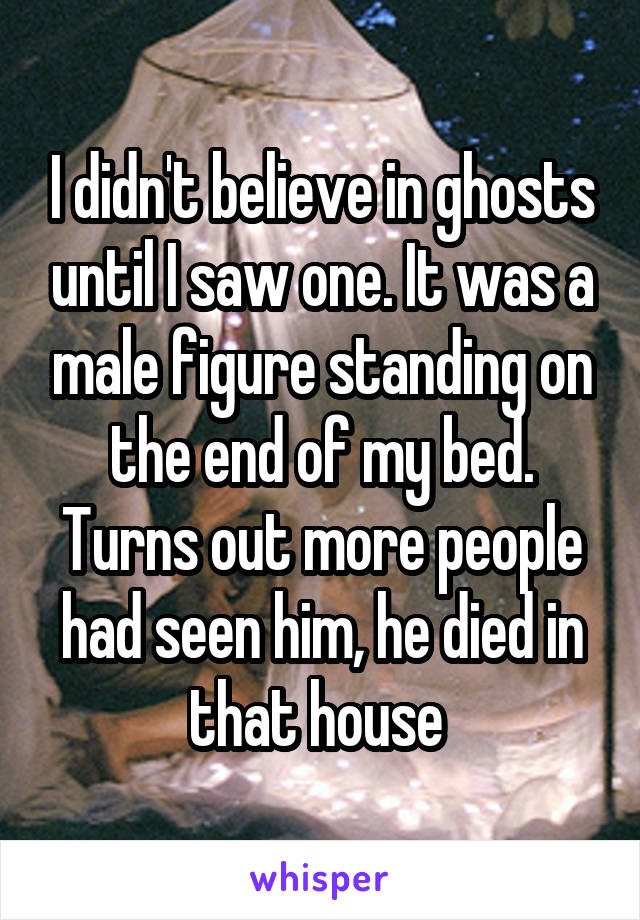 I didn't believe in ghosts until I saw one. It was a male figure standing on the end of my bed. Turns out more people had seen him, he died in that house 