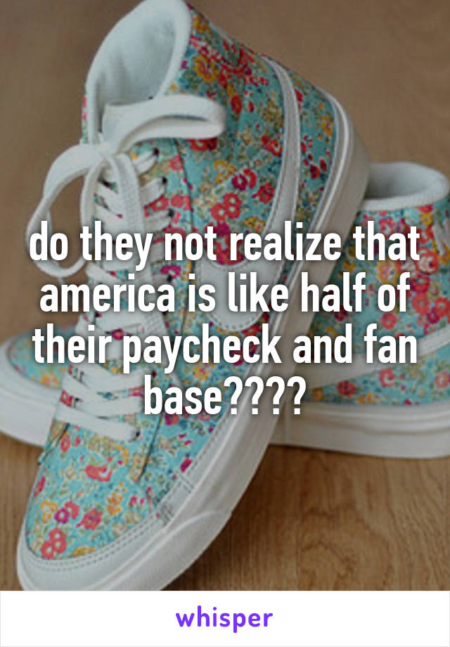 do they not realize that america is like half of their paycheck and fan base????