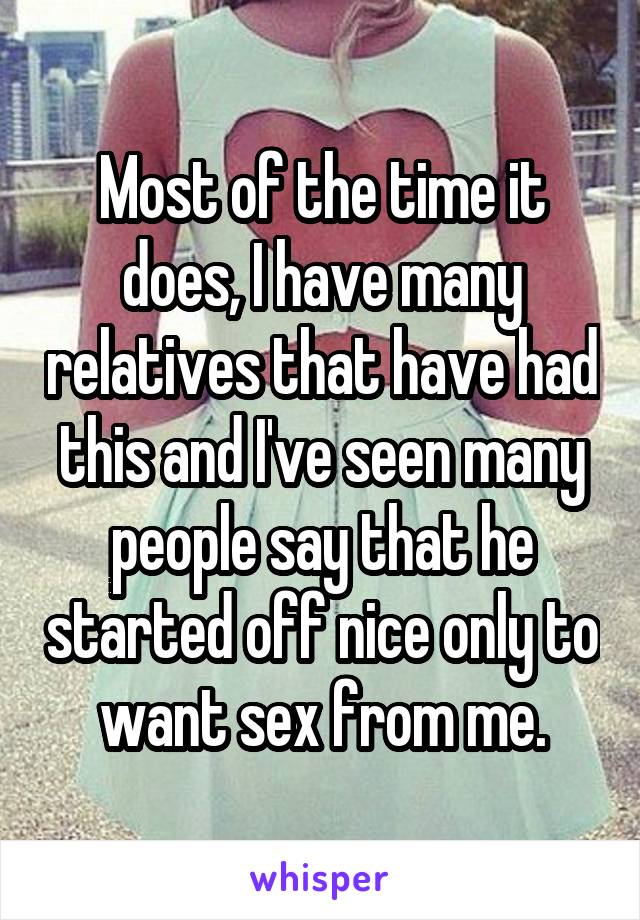 Most of the time it does, I have many relatives that have had this and I've seen many people say that he started off nice only to want sex from me.