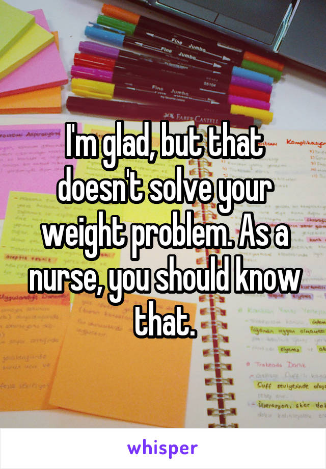 I'm glad, but that doesn't solve your weight problem. As a nurse, you should know that.