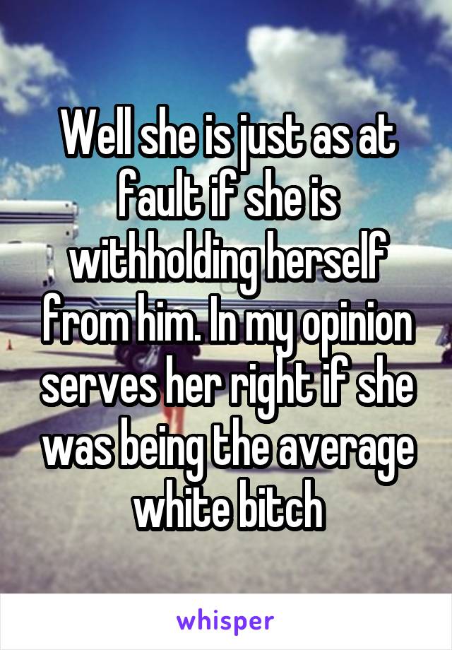 Well she is just as at fault if she is withholding herself from him. In my opinion serves her right if she was being the average white bitch