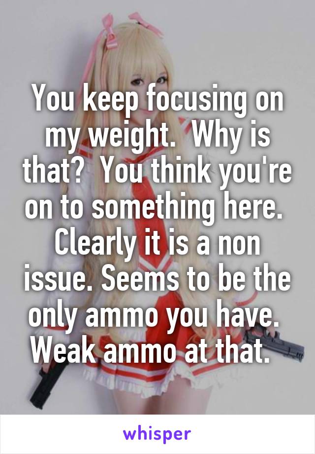 You keep focusing on my weight.  Why is that?  You think you're on to something here.  Clearly it is a non issue. Seems to be the only ammo you have.  Weak ammo at that.  