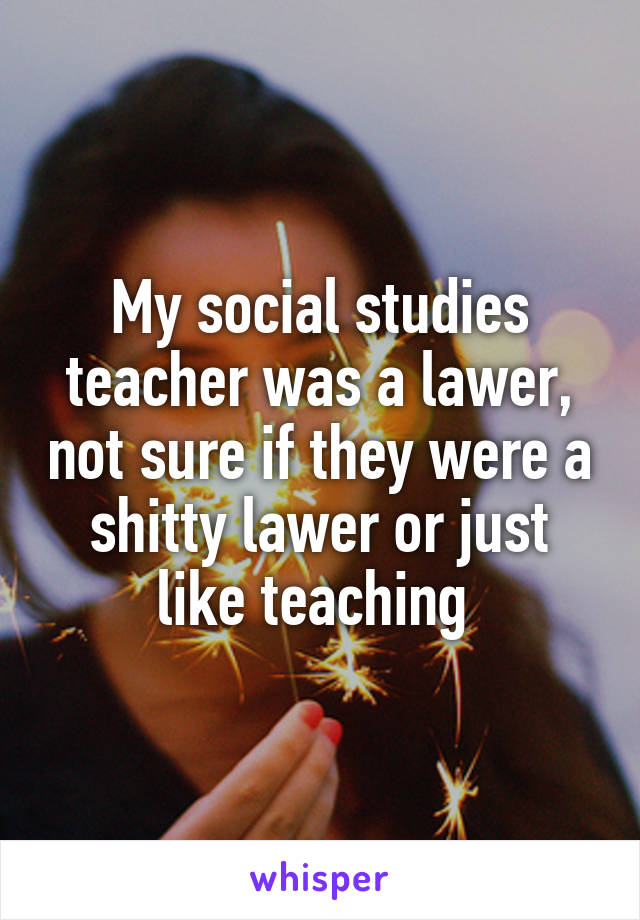 My social studies teacher was a lawer, not sure if they were a shitty lawer or just like teaching 