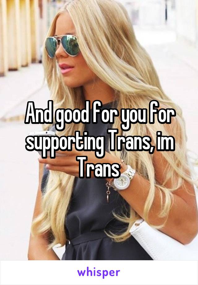 And good for you for supporting Trans, im Trans 