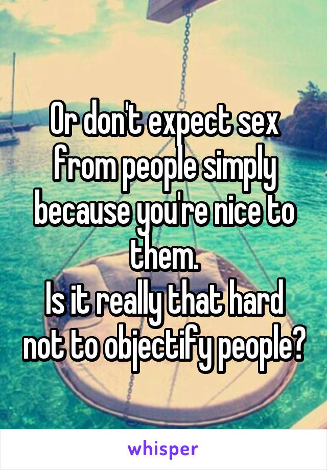 Or don't expect sex from people simply because you're nice to them.
Is it really that hard not to objectify people?