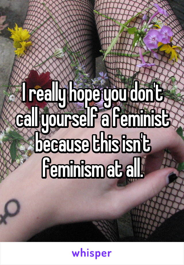 I really hope you don't call yourself a feminist because this isn't feminism at all.