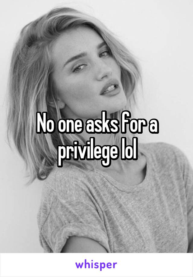 No one asks for a privilege lol